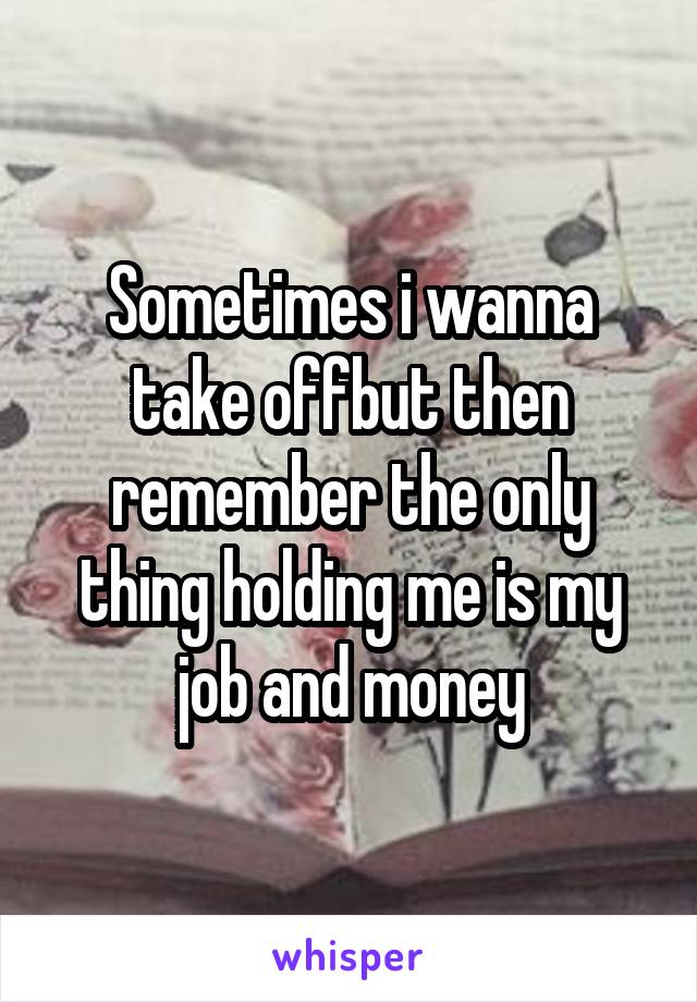 Sometimes i wanna take offbut then remember the only thing holding me is my job and money