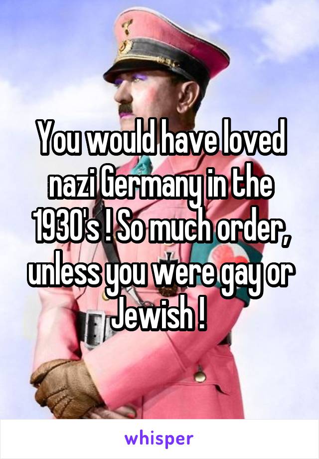 You would have loved nazi Germany in the 1930's ! So much order, unless you were gay or Jewish ! 