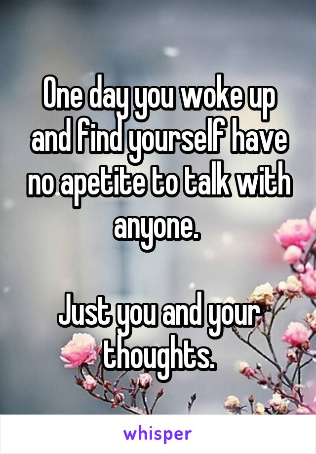 One day you woke up and find yourself have no apetite to talk with anyone. 

Just you and your thoughts.