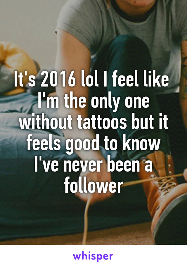 It's 2016 lol I feel like  I'm the only one without tattoos but it feels good to know I've never been a follower