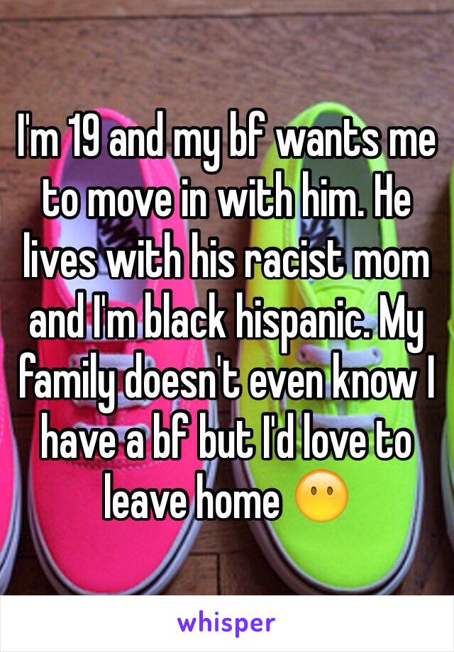 I'm 19 and my bf wants me to move in with him. He lives with his racist mom and I'm black hispanic. My family doesn't even know I have a bf but I'd love to leave home 😶