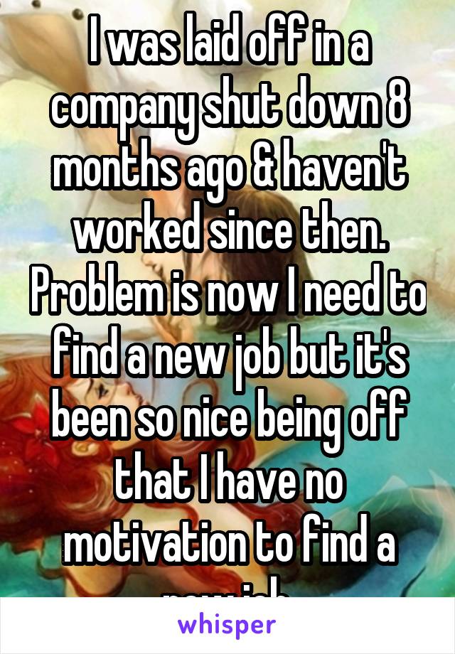 I was laid off in a company shut down 8 months ago & haven't worked since then. Problem is now I need to find a new job but it's been so nice being off that I have no motivation to find a new job.