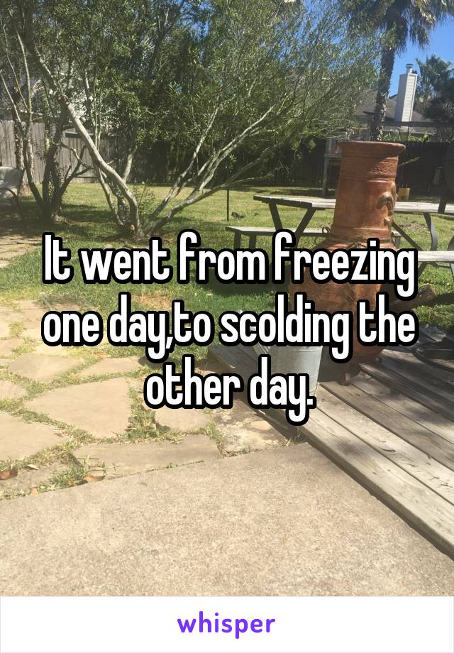 It went from freezing one day,to scolding the other day.