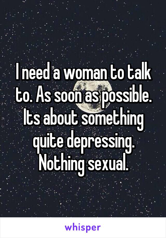 I need a woman to talk to. As soon as possible. Its about something quite depressing. Nothing sexual.
