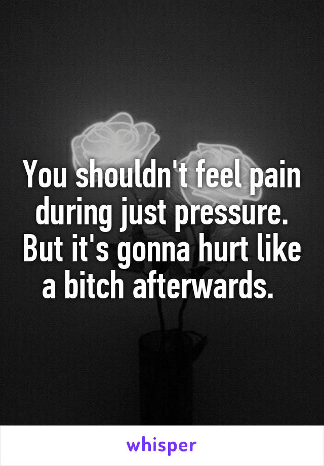 You shouldn't feel pain during just pressure. But it's gonna hurt like a bitch afterwards. 