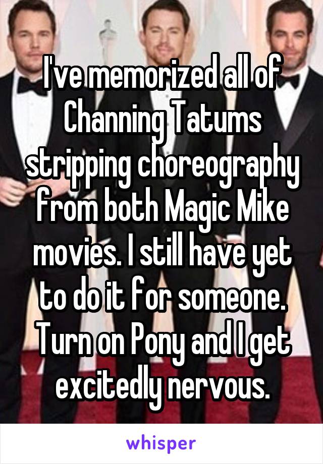 I've memorized all of Channing Tatums stripping choreography from both Magic Mike movies. I still have yet to do it for someone. Turn on Pony and I get excitedly nervous.
