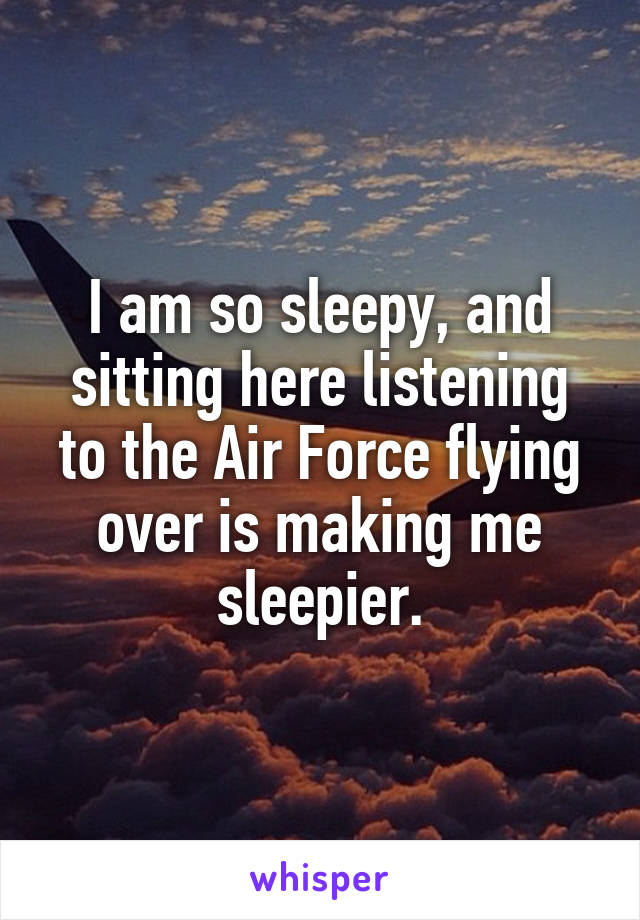 I am so sleepy, and sitting here listening to the Air Force flying over is making me sleepier.
