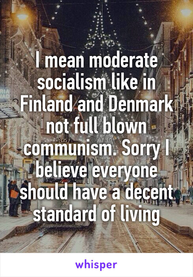 I mean moderate socialism like in Finland and Denmark not full blown communism. Sorry I believe everyone should have a decent standard of living