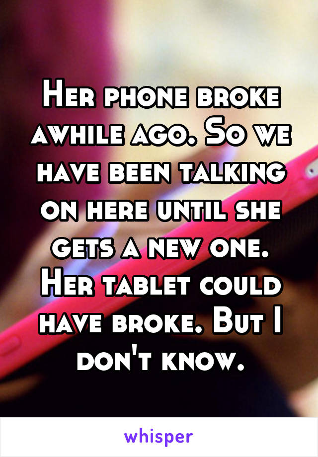 Her phone broke awhile ago. So we have been talking on here until she gets a new one. Her tablet could have broke. But I don't know.