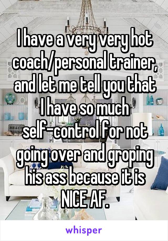 I have a very very hot coach/personal trainer, and let me tell you that I have so much self-control for not going over and groping his ass because it is NICE AF.