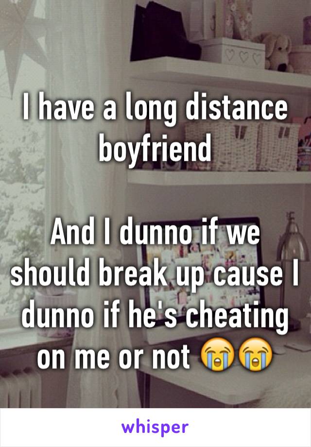 I have a long distance boyfriend 

And I dunno if we should break up cause I dunno if he's cheating on me or not 😭😭