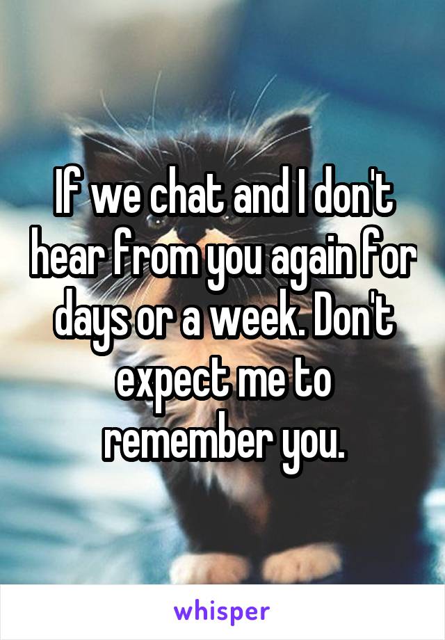 If we chat and I don't hear from you again for days or a week. Don't expect me to remember you.