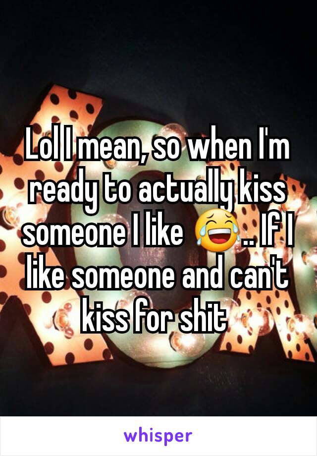 Lol I mean, so when I'm ready to actually kiss someone I like 😂.. If I like someone and can't kiss for shit 