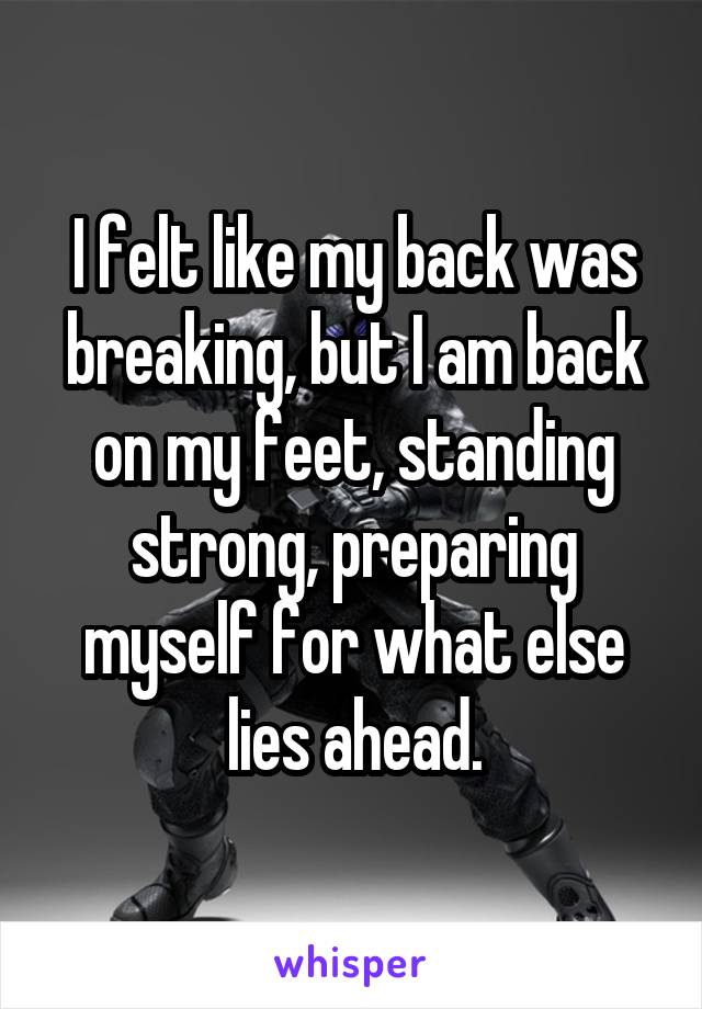 I felt like my back was breaking, but I am back on my feet, standing strong, preparing myself for what else lies ahead.