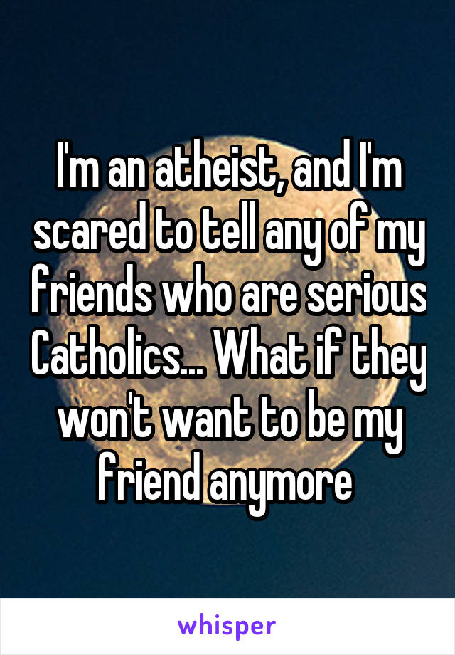 I'm an atheist, and I'm scared to tell any of my friends who are serious Catholics... What if they won't want to be my friend anymore 