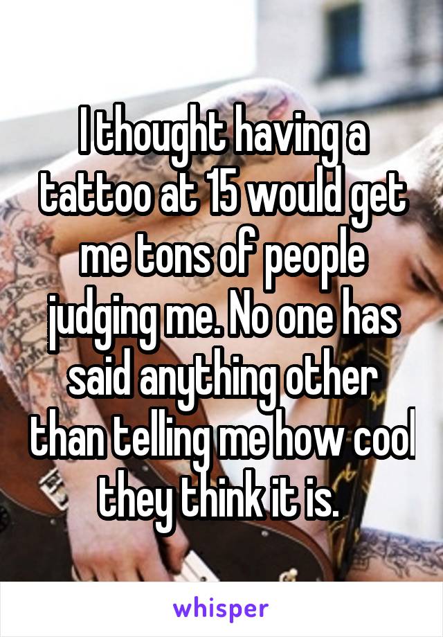 I thought having a tattoo at 15 would get me tons of people judging me. No one has said anything other than telling me how cool they think it is. 