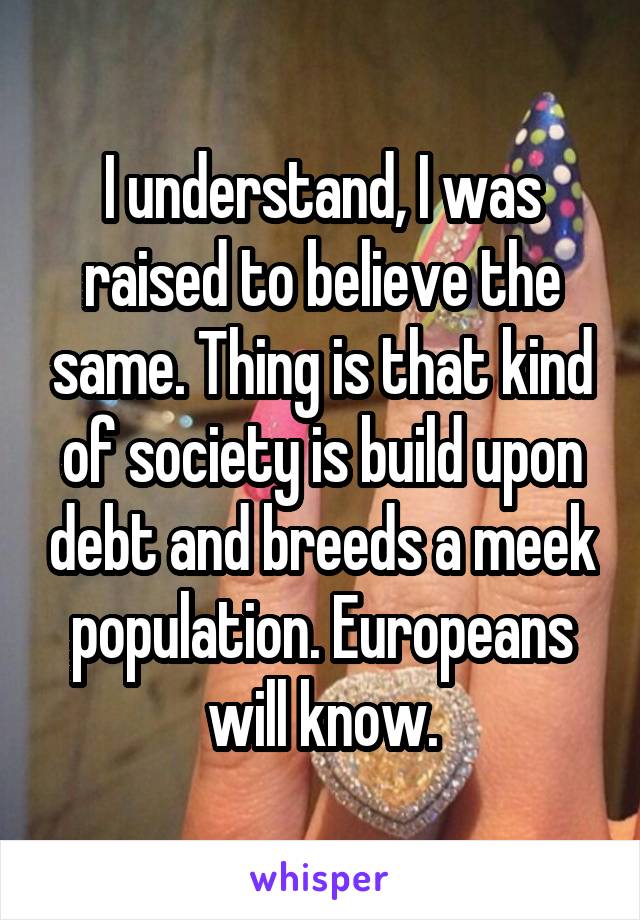 I understand, I was raised to believe the same. Thing is that kind of society is build upon debt and breeds a meek population. Europeans will know.