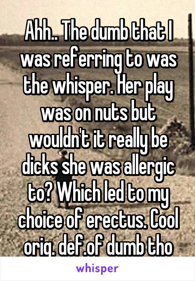 Ahh.. The dumb that I was referring to was the whisper. Her play was on nuts but wouldn't it really be dicks she was allergic to? Which led to my choice of erectus. Cool orig. def.of dumb tho