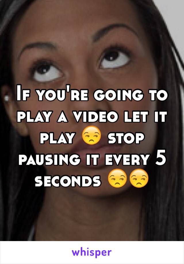 If you're going to play a video let it play 😒 stop pausing it every 5 seconds 😒😒