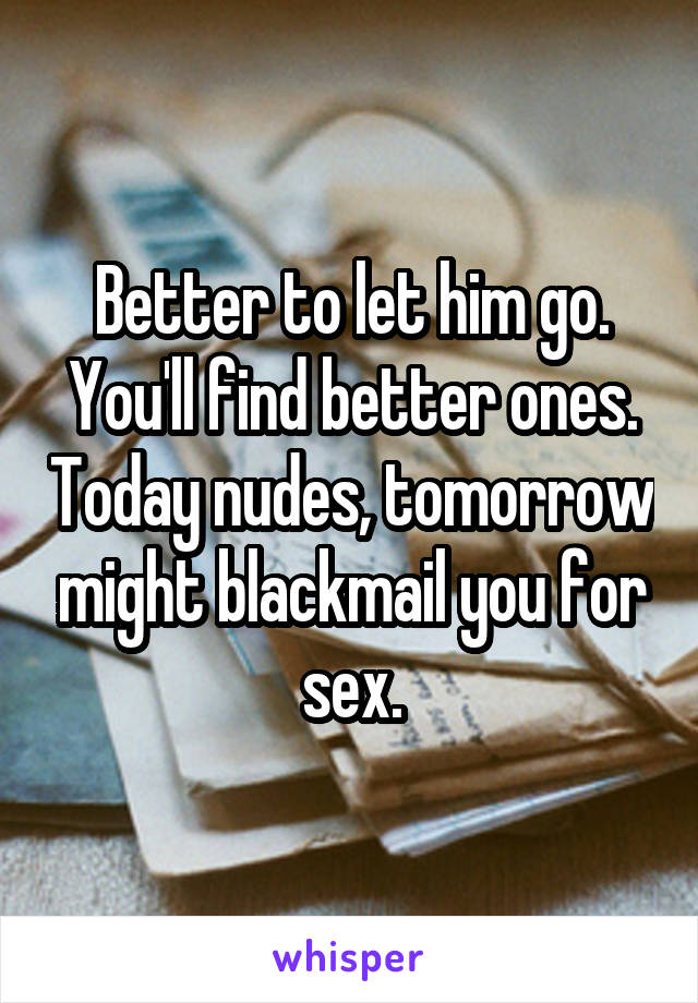 Better to let him go. You'll find better ones. Today nudes, tomorrow might blackmail you for sex.