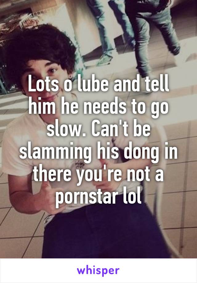 Lots o lube and tell him he needs to go slow. Can't be slamming his dong in there you're not a pornstar lol