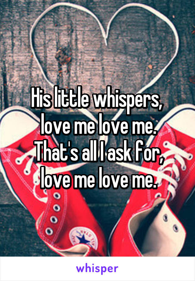 His little whispers, 
love me love me.
That's all I ask for,
love me love me.