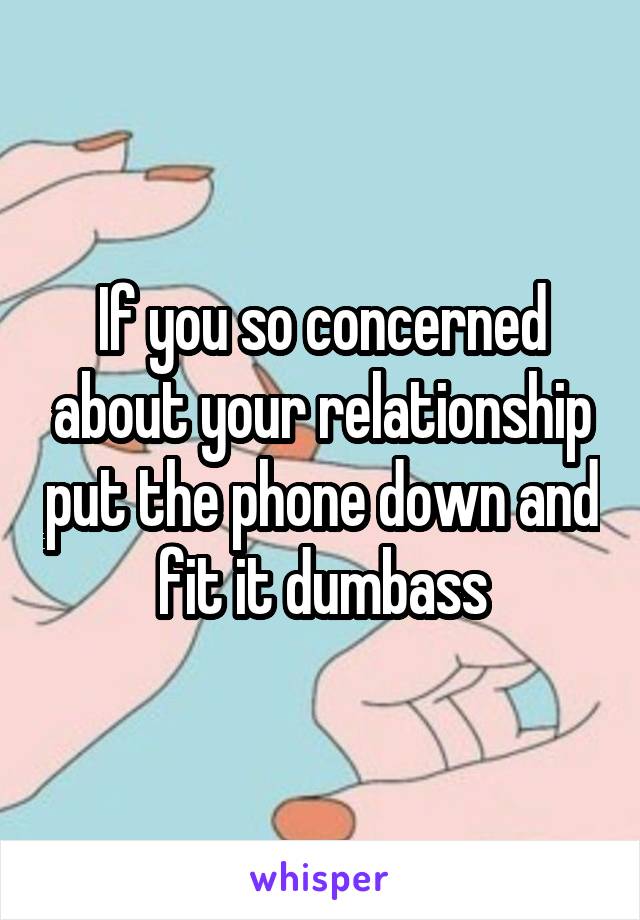 If you so concerned about your relationship put the phone down and fit it dumbass