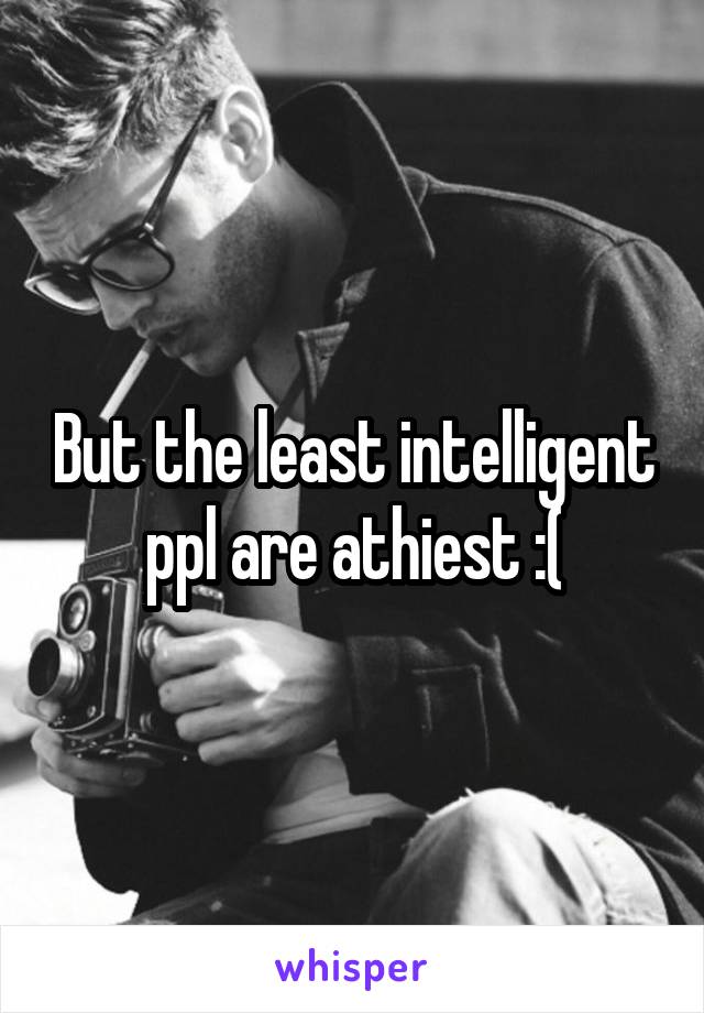 But the least intelligent ppl are athiest :(