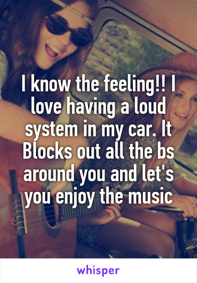 I know the feeling!! I love having a loud system in my car. It Blocks out all the bs around you and let's you enjoy the music