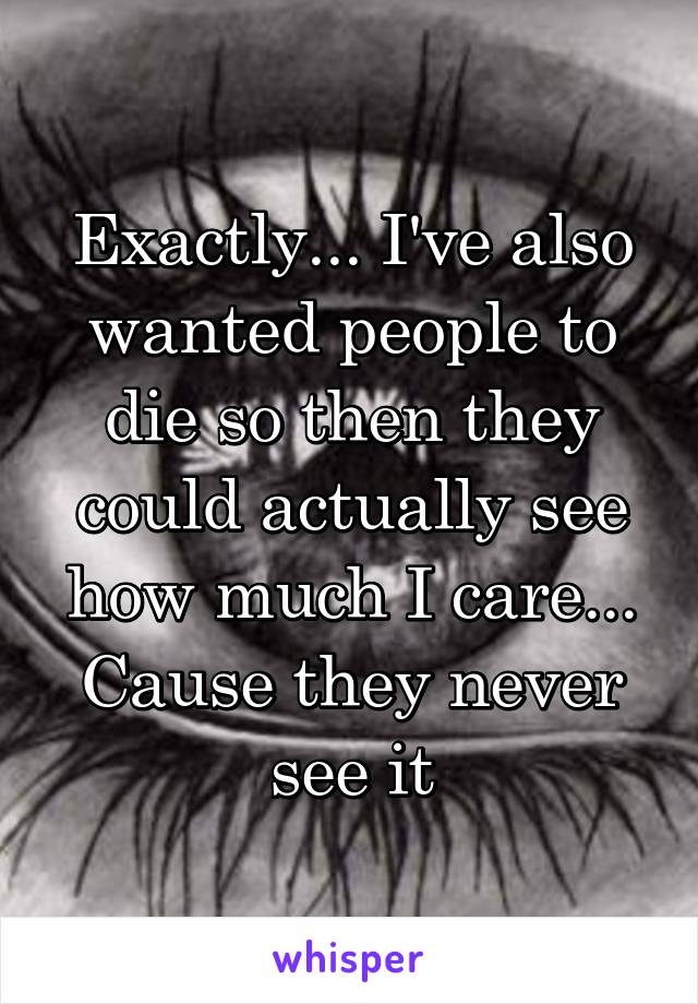 Exactly... I've also wanted people to die so then they could actually see how much I care... Cause they never see it