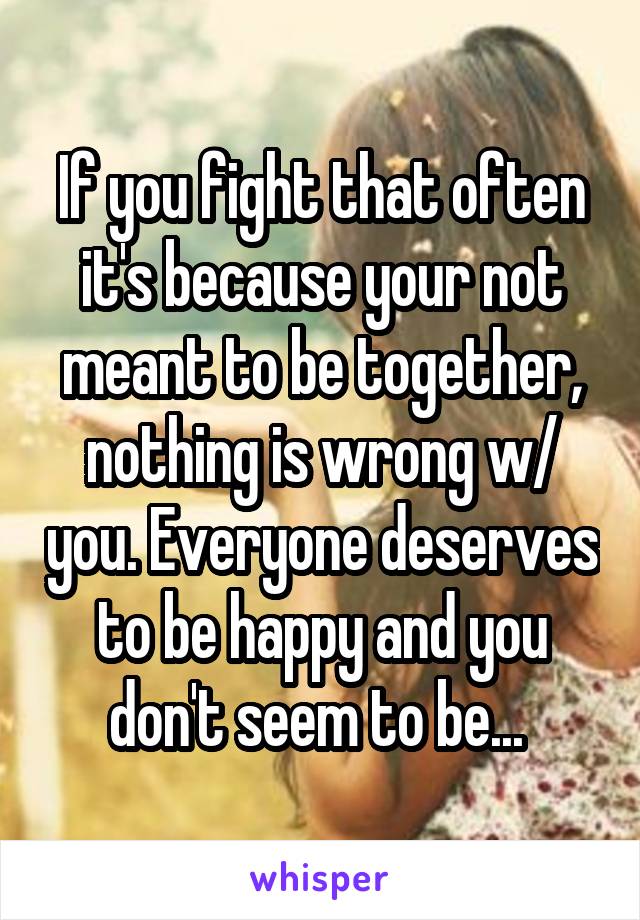 If you fight that often it's because your not meant to be together, nothing is wrong w/ you. Everyone deserves to be happy and you don't seem to be... 