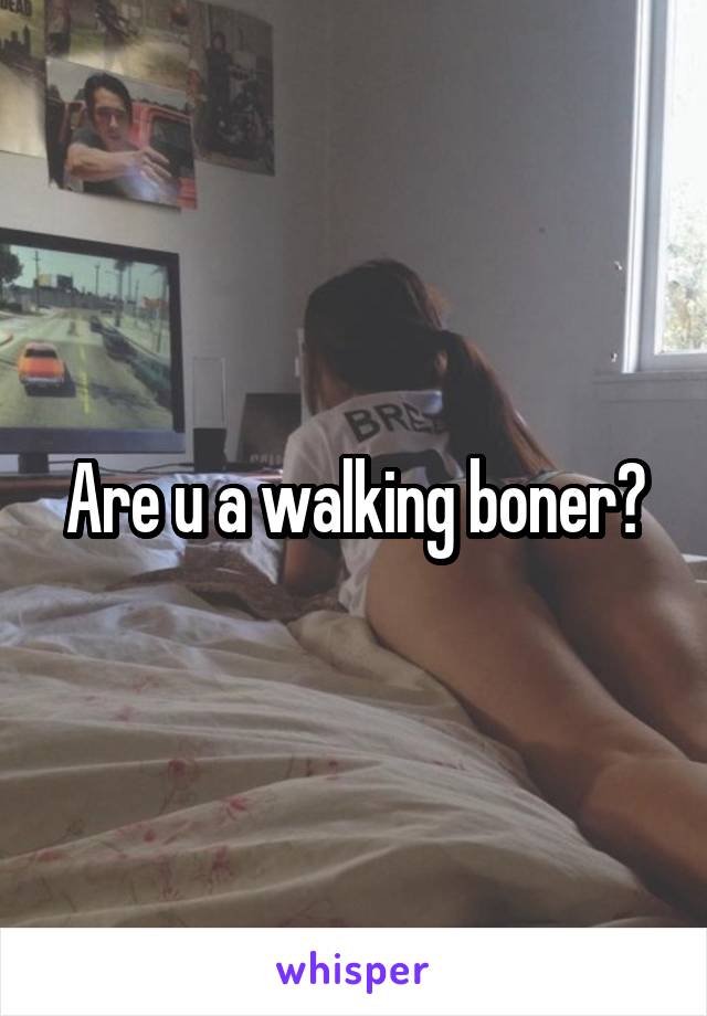 Are u a walking boner?