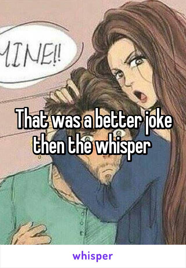 That was a better joke then the whisper 