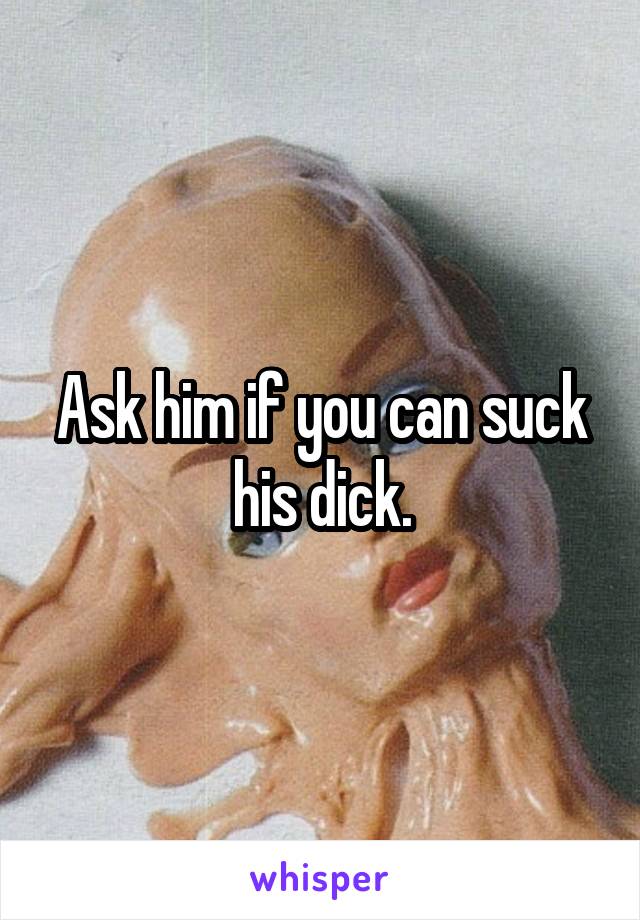 Ask him if you can suck his dick.