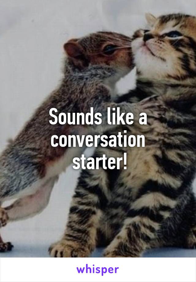Sounds like a conversation
 starter!