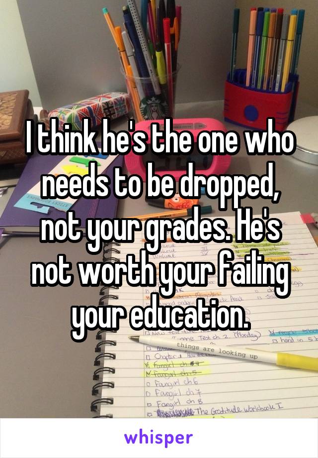 I think he's the one who needs to be dropped, not your grades. He's not worth your failing your education.