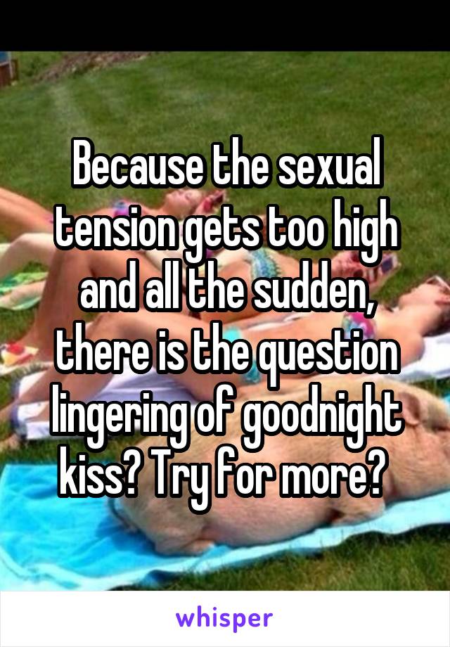Because the sexual tension gets too high and all the sudden, there is the question lingering of goodnight kiss? Try for more? 