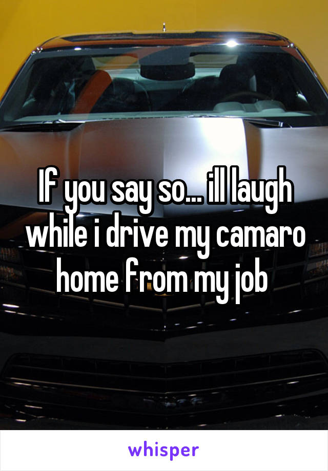 If you say so... ill laugh while i drive my camaro home from my job 