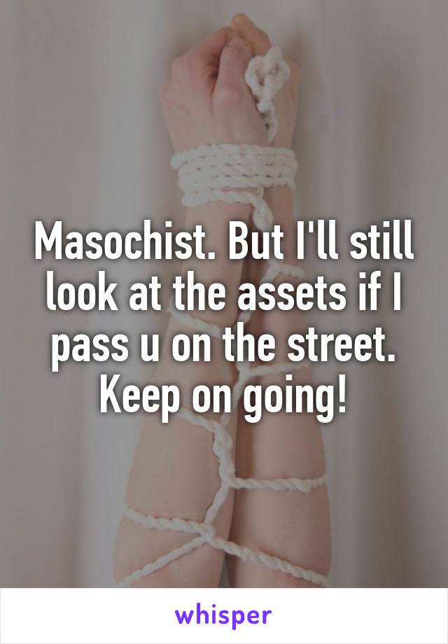 Masochist. But I'll still look at the assets if I pass u on the street. Keep on going!