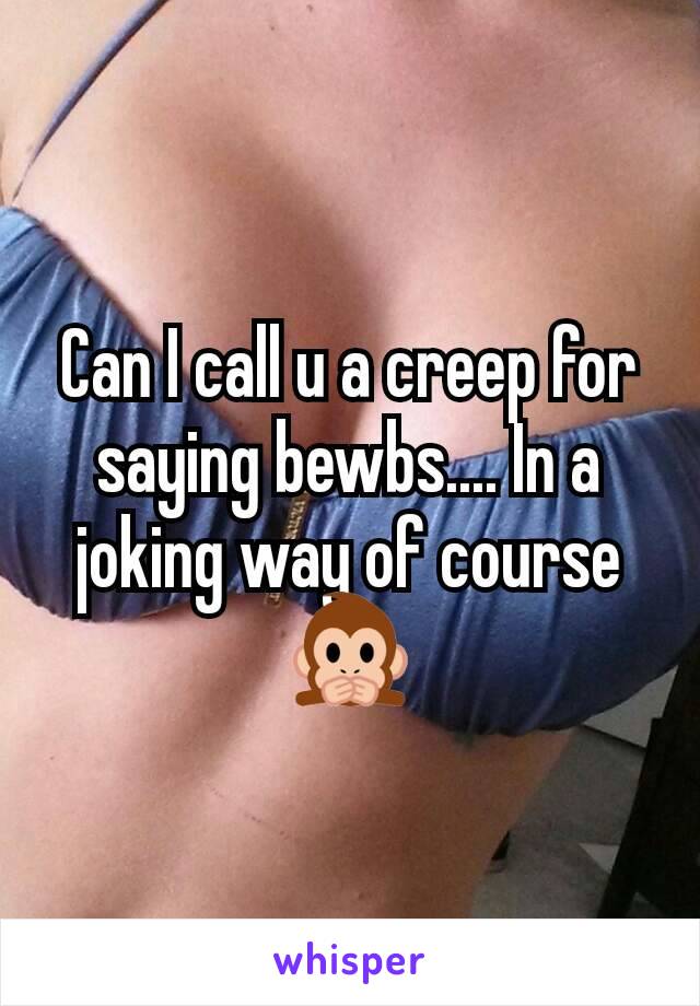 Can I call u a creep for saying bewbs.... In a joking way of course 🙊