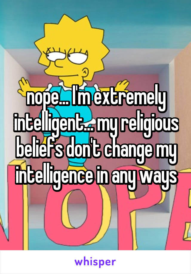 nope... I'm extremely intelligent... my religious beliefs don't change my intelligence in any ways