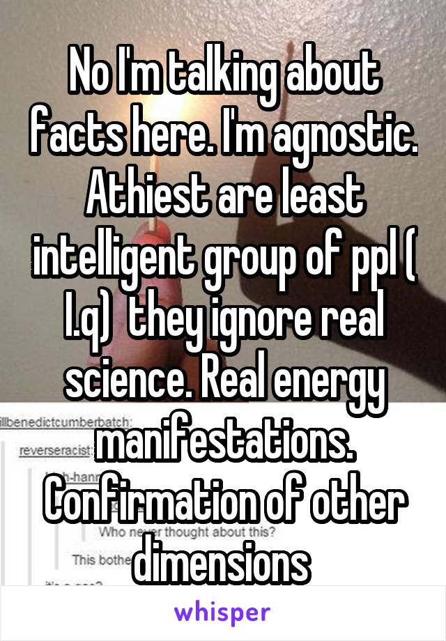 No I'm talking about facts here. I'm agnostic. Athiest are least intelligent group of ppl ( I.q)  they ignore real science. Real energy manifestations. Confirmation of other dimensions 