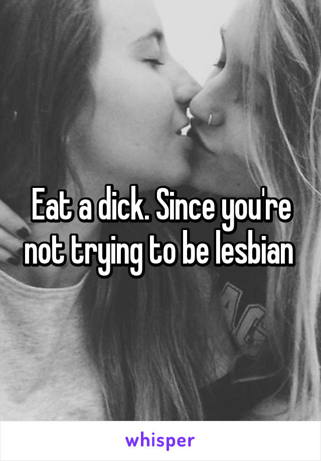 Eat a dick. Since you're not trying to be lesbian 