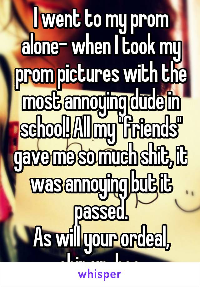 I went to my prom alone- when I took my prom pictures with the most annoying dude in school! All my "friends" gave me so much shit, it was annoying but it passed.
As will your ordeal, chin up, boo.
