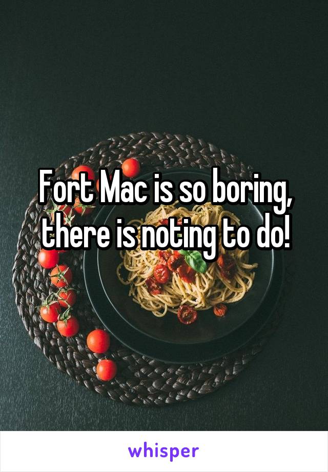 Fort Mac is so boring, there is noting to do!
