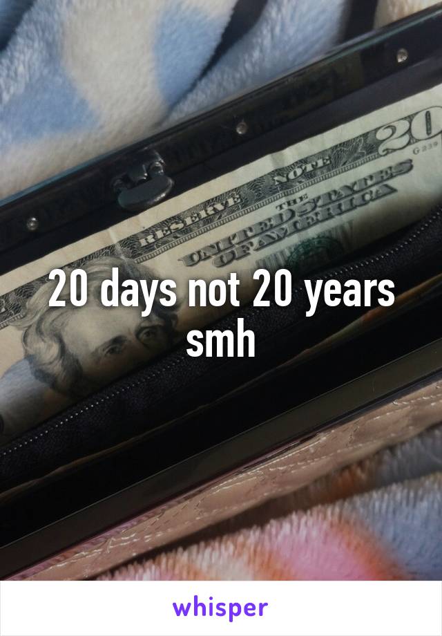 20 days not 20 years smh