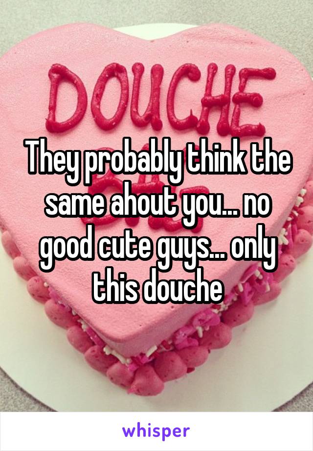 They probably think the same ahout you... no good cute guys... only this douche
