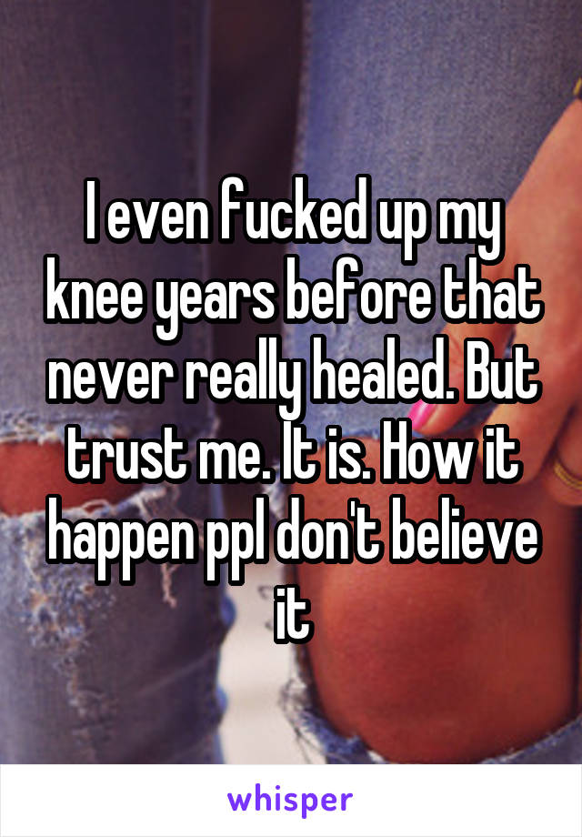 I even fucked up my knee years before that never really healed. But trust me. It is. How it happen ppl don't believe it