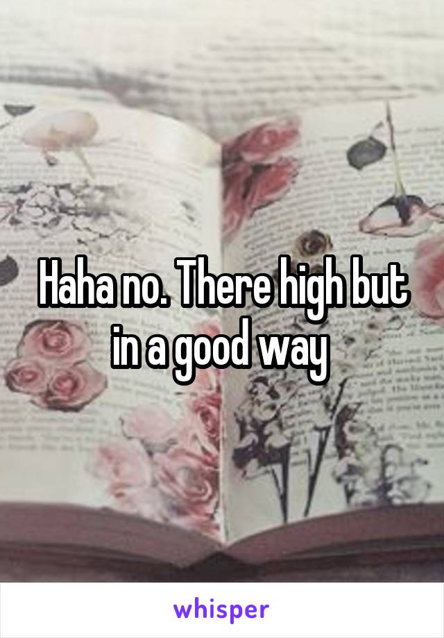 Haha no. There high but in a good way 