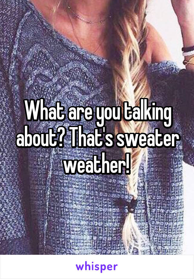 What are you talking about? That's sweater weather! 